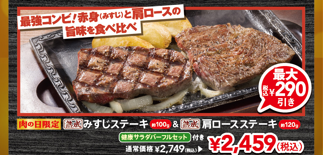 Limited time offer for Meat Day! The ultimate combination! Compare the delicious flavors of lean beef (misuji) and shoulder loin. Approximately 100g of aged Top Blade Steak & approximately 120g Aged chuck eye steak with a full FULL SALAD BAR SET set. Up to 290 yen off (tax included). Regular price 2,749 yen (tax included), now 2,459 yen (tax included).