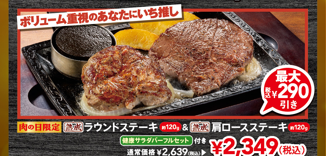 Limited time offer for Meat Day. Our top recommendation for those who prioritize volume. Approximately 120g Aged Round Steak & approximately 120g Aged chuck eye steak with a FULL SALAD BAR SET set. Up to 290 yen off (tax included). Regular price 2,639 yen (tax included), now 2,349 yen (tax included).