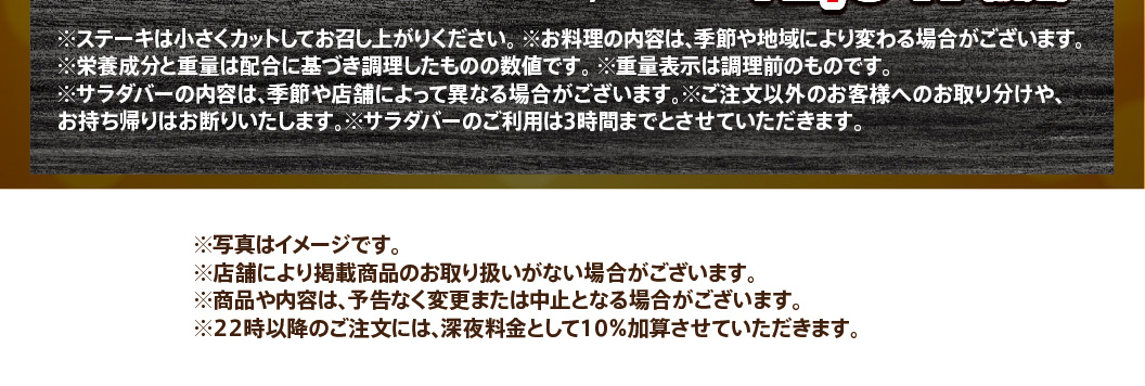 Important notes regarding the use of the steak and salad bar: Please cut the steak into small pieces before eating. The weight indicated is before cooking. Use of the salad bar is limited to 3 hours. A 10% late-night surcharge will be added to orders placed after 10 PM.