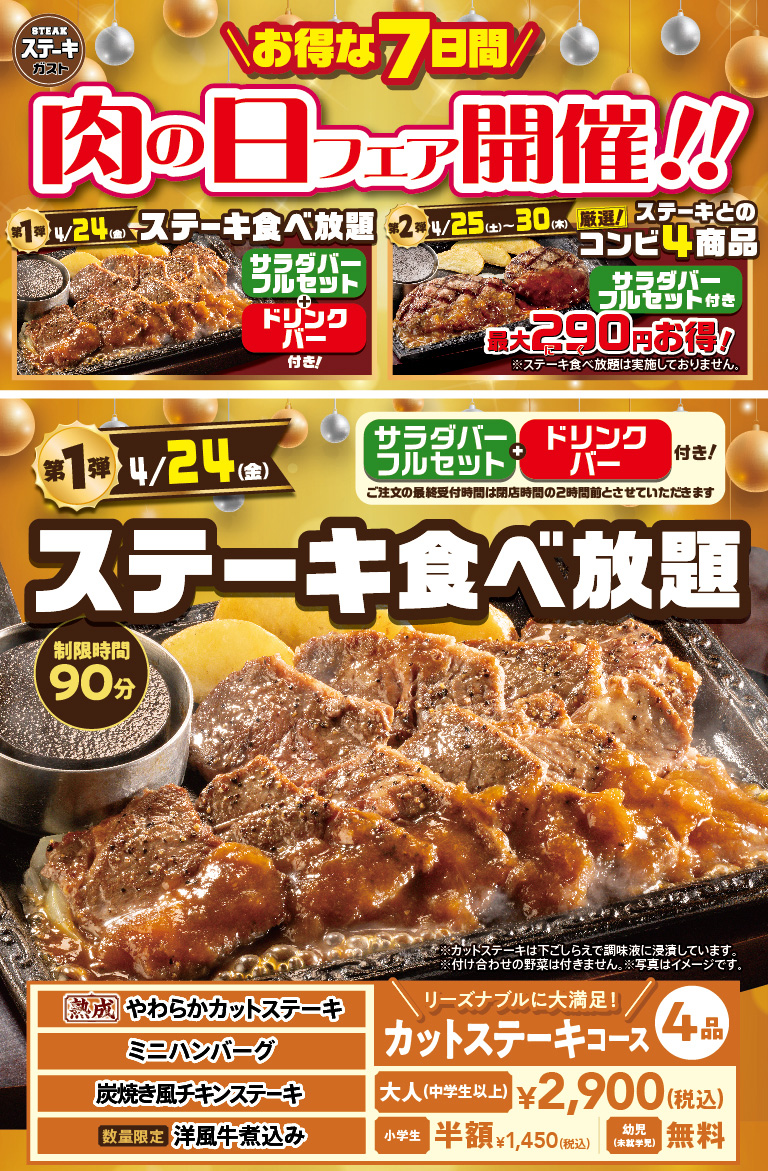 Steak Gusto（ステーキガスト）is holding a Meat Day Fair. The first phase on April 24th（Friday）is all-you All-you-can-eat steak, and the second phase from April 25th (Sat) to 30th（Thursday）features four carefully selected steak combo items that are up to 290 yen cheaper. The first phase all-All-you-can-eat steak with drink bar, with a time limit of 90 minutes. The four cut steak courses, including Aged Tender Cut Steak, Hamburg steak - small size, Chicken steak grilled like on charcoal, and limited quantity Western-style beef stew, are 2,900 yen (tax included) for adults (junior high school students and older), half price for Elementary school students at 1,450 yen (tax included), and free for toddlers (preschoolers).