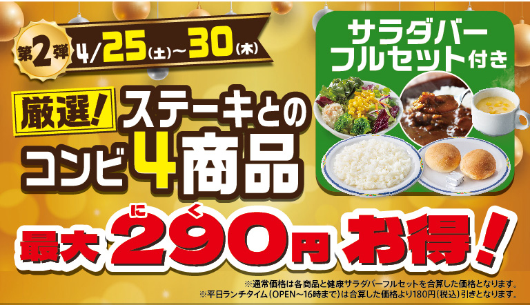 Steak Gusto（ステーキガスト）'s Meat Day Fair, Part 2, April 25th (Sat) - 30th（Thursday）. Selected! Four steak combo items are up to 290 yen off! Comes with a full salad bar set (salad, rice, curry, bread, soup). The regular price is the sum of each item and FULL SALAD BAR SET full set.
