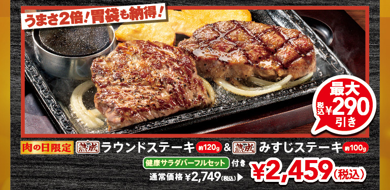 Limited time offer for Meat Day! Double the deliciousness! Your stomach will be satisfied! Approximately 120g Aged Round Steak & approximately 100g of aged Top Blade Steak, with a full FULL SALAD BAR SET set. Up to 290 yen off (tax included). Regular price 2,749 yen (tax included), now 2,459 yen (tax included).