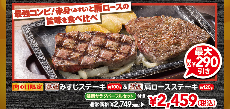 Limited time offer for Meat Day! The ultimate combination! Compare the delicious flavors of lean beef (misuji) and shoulder loin. Approximately 100g of aged Top Blade Steak & approximately 120g Aged chuck eye steak with a full FULL SALAD BAR SET set. Up to 290 yen off (tax included). Regular price 2,749 yen (tax included), now 2,459 yen (tax included).