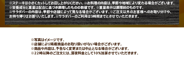 Important notes regarding the use of the steak and salad bar: Please cut the steak into small pieces before eating. The weight indicated is before cooking. Use of the salad bar is limited to 3 hours. A 10% late-night surcharge will be added to orders placed after 10 PM.