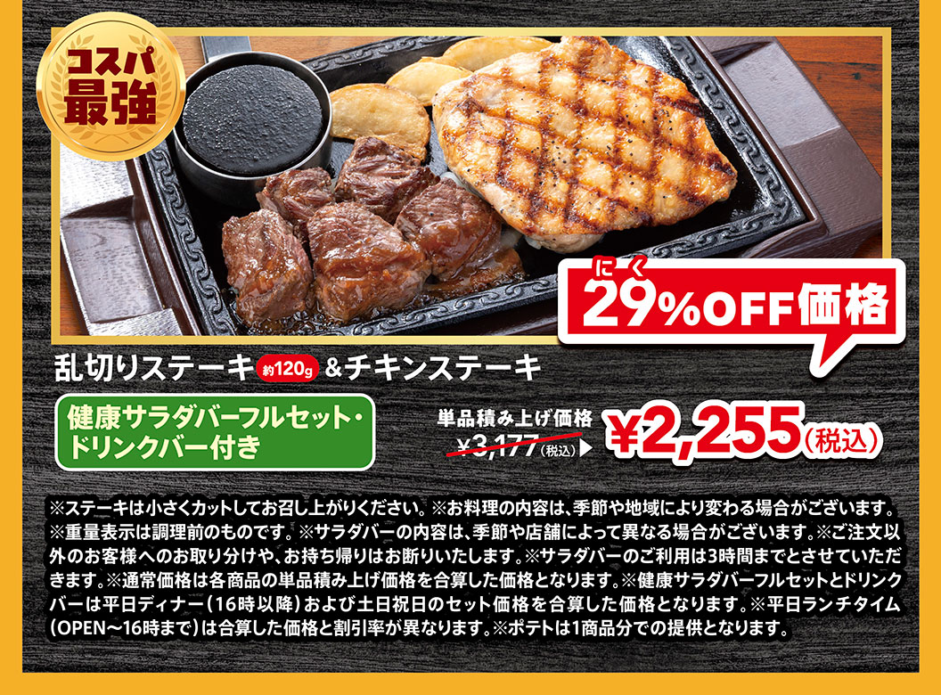 コスパ最強。乱切りステーキ約120g＆チキンステーキ 健康サラダバーフルセット・ドリンクバー付き。単品積み上げ価格3,177円（税込）が、にく29%OFF価格2,255円（税込）。