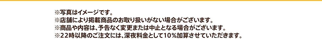 ※写真はイメージです。※店舗により掲載商品のお取り扱いがない場合がございます。※商品や内容は、予告なく変更または中止となる場合がございます。※22時以降のご注文には、深夜料金として10%加算させていただきます。