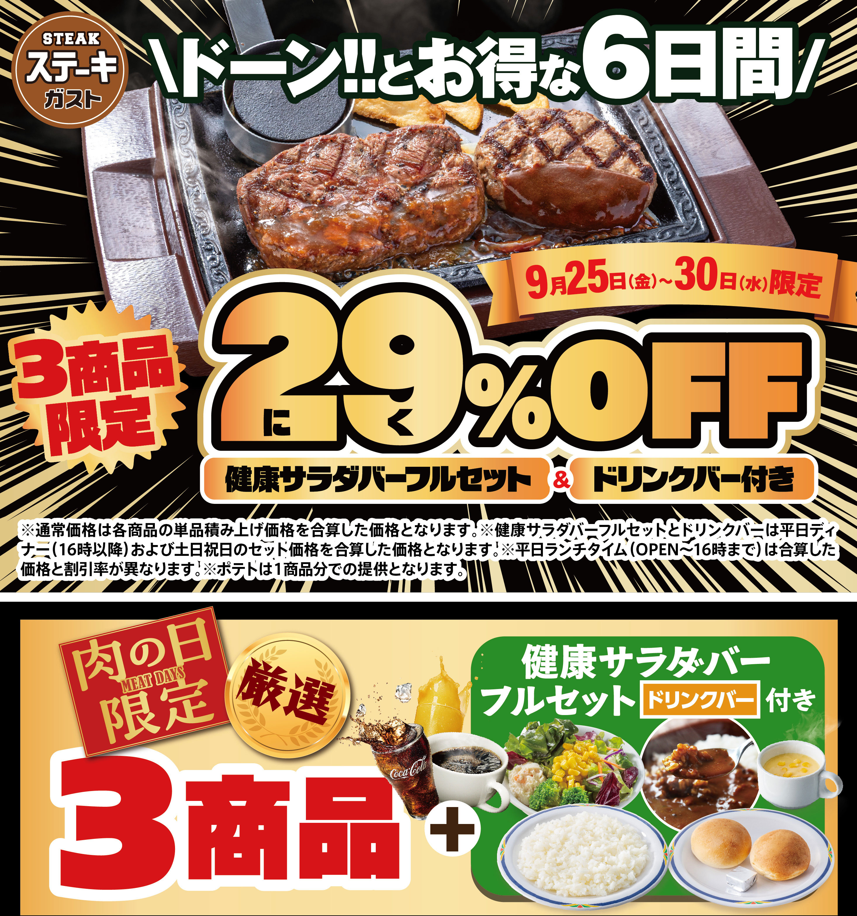 Steak Gusto（ステーキガスト）Don!! Great Deals for 6 Days Only September 25th (Fri) - 30th (Wed) Limited to 3 items Meat 29% OFF FULL SALAD BAR SET Full Set & with drink bar *The regular price is the sum of the individual prices of each item. * FULL SALAD BAR SET Full Set and drink bar are the sum of the set prices for weekday dinners (after 4pm) and weekends/holidays. *The sum of the discount rate and price will differ during weekday lunch hours (open until 4pm). *Potatoes will be served as one portion per item. Meat Day Limited MEAT DAYS 3 Selected Items + FULL SALAD BAR SET Full Set with drink bar