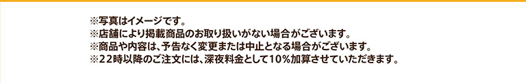 ※写真はイメージです。※店舗により掲載商品のお取り扱いがない場合がございます。※商品や内容は、予告なく変更または中止となる場合がございます。※22時以降のご注文には、深夜料金として10%加算させていただきます。
