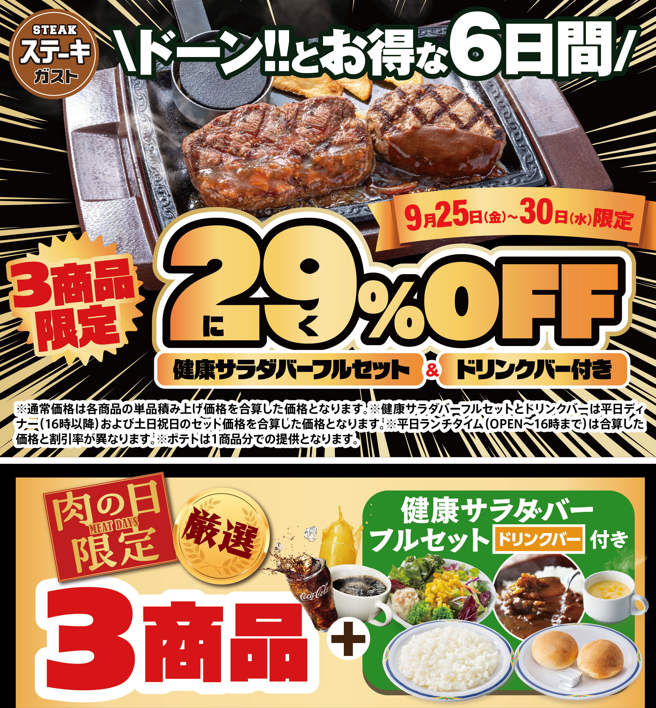 Steak Gusto（ステーキガスト）Don!! Great Deals for 6 Days Only September 25th (Fri) - 30th (Wed) Limited to 3 items Meat 29% OFF FULL SALAD BAR SET Full Set & with drink bar *The regular price is the sum of the individual prices of each item. * FULL SALAD BAR SET Full Set and drink bar are the sum of the set prices for weekday dinners (after 4pm) and weekends/holidays. *The sum of the discount rate and price will differ during weekday lunch hours (open until 4pm). *Potatoes will be served as one portion per item. Meat Day Limited MEAT DAYS 3 Selected Items + FULL SALAD BAR SET Full Set with drink bar