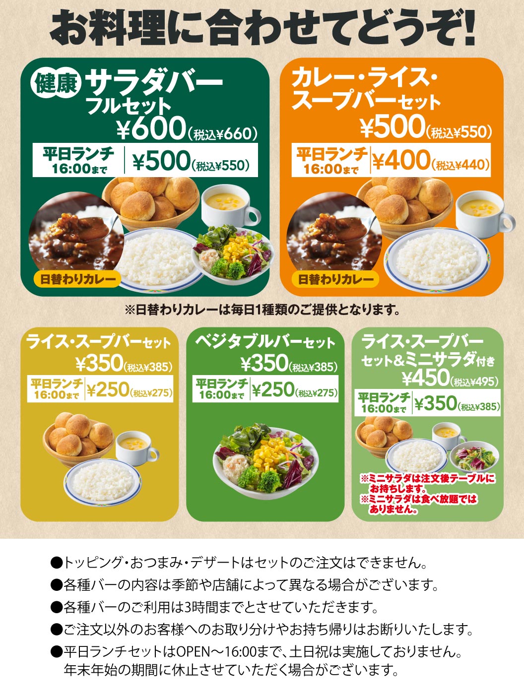 Choose according to your meal! FULL SALAD BAR SET full set: 600 yen (660 yen including tax), 500 yen (550 yen including tax) until 4:00 PM on weekdays for lunch. Curry, rice, and Soup bar set: 500 yen (550 yen including tax), 400 yen (440 yen including tax) until 4:00 PM on weekdays for lunch. We offer a variety of bar sets.