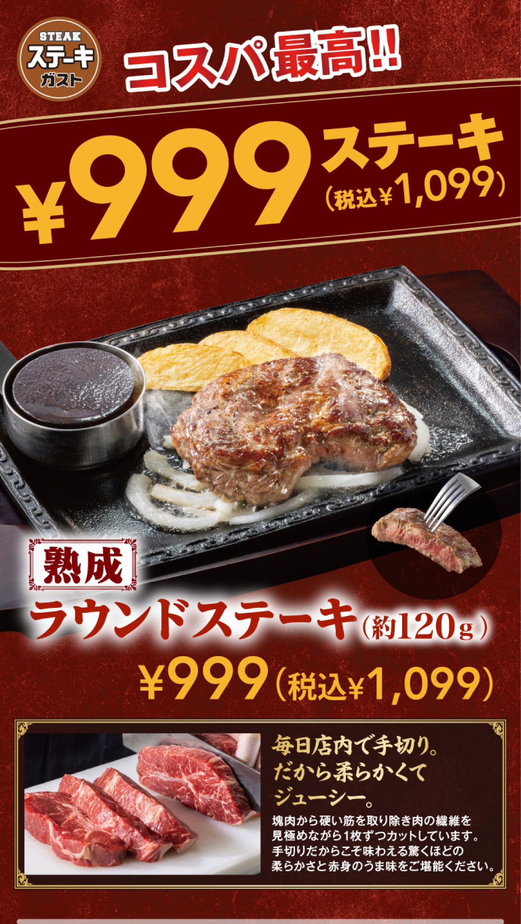 ステーキガスト コスパ最高!! ¥999ステーキ（税込¥1,099） 熟成 2種類の塊肉（約120g） ¥999（税込¥1,099）。毎日店内で手切り。だから柔らかくてジューシー。塊肉から硬い筋を取り除き肉の繊維を見極めながら1枚ずつカットしています。手切りだからこそ味わえる驚くほどの柔らかさと赤身のうま味をご堪能ください。