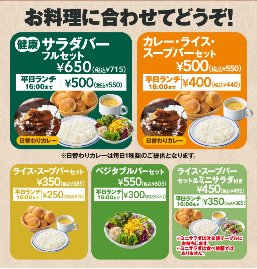 お料理に合わせてどうぞ！ 健康サラダバーフルセット ¥650（税込¥715）［平日ランチ16:00まで ¥500（税込¥550）］、カレー・ライス・スープバーセット ¥500（税込¥550）［平日ランチ16:00まで ¥400（税込¥440）］、ライス・スープバーセット ¥350（税込¥385）［平日ランチ16:00まで ¥250（税込¥275）］、ベジタブルバーセット ¥550（税込¥605）［平日ランチ16:00まで ¥300（税込¥330）］、ライス・スープバーセット＆ミニサラダ付き ¥450（税込¥495）［平日ランチ16:00まで ¥350（税込¥385）※ミニサラダは食べ放題ではありません］。※日替わりカレーは毎日1種類のご提供となります。