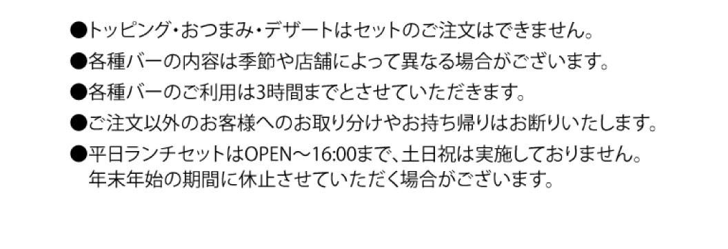 ●トッピング・おつまみ・デザートはセットのご注文はできません。 ●各種バーの内容は季節や店舗によって異なる場合がございます。 ●各種バーのご利用は3時間までとさせていただきます。 ●ご注文以外のお客様へのお取り分けやお持ち帰いはお断りいたします。 ●平日ランチセットはOPEN〜16:00まで、土日祝は実施しておりません。年末年始の期間に休止させていただく場合がございます。