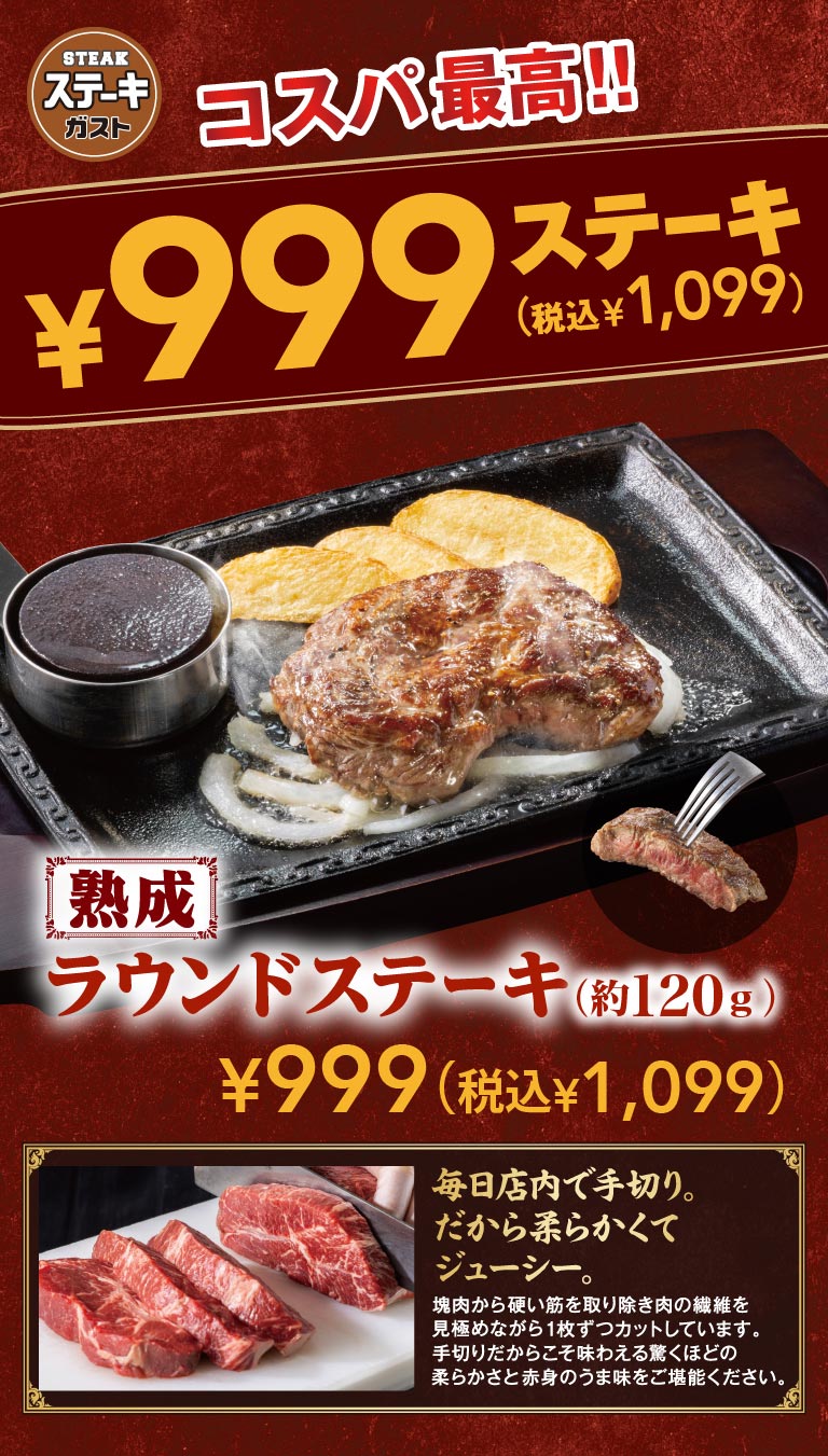 Steak Gusto（ステーキガスト）offers the best value for money!! 999 yen steak. Aged round steak (approx. 120g) 999 yen (1,099 yen including tax). Hand-cut in-in-store every day. That's why it's tender and juicy.