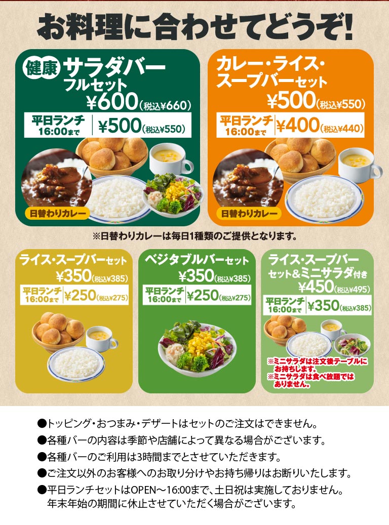 Choose according to your meal! FULL SALAD BAR SET full set: 600 yen (660 yen including tax), 500 yen (550 yen including tax) until 4:00 PM on weekdays for lunch. Curry, rice, and Soup bar set: 500 yen (550 yen including tax), 400 yen (440 yen including tax) until 4:00 PM on weekdays for lunch. We offer a variety of bar sets.