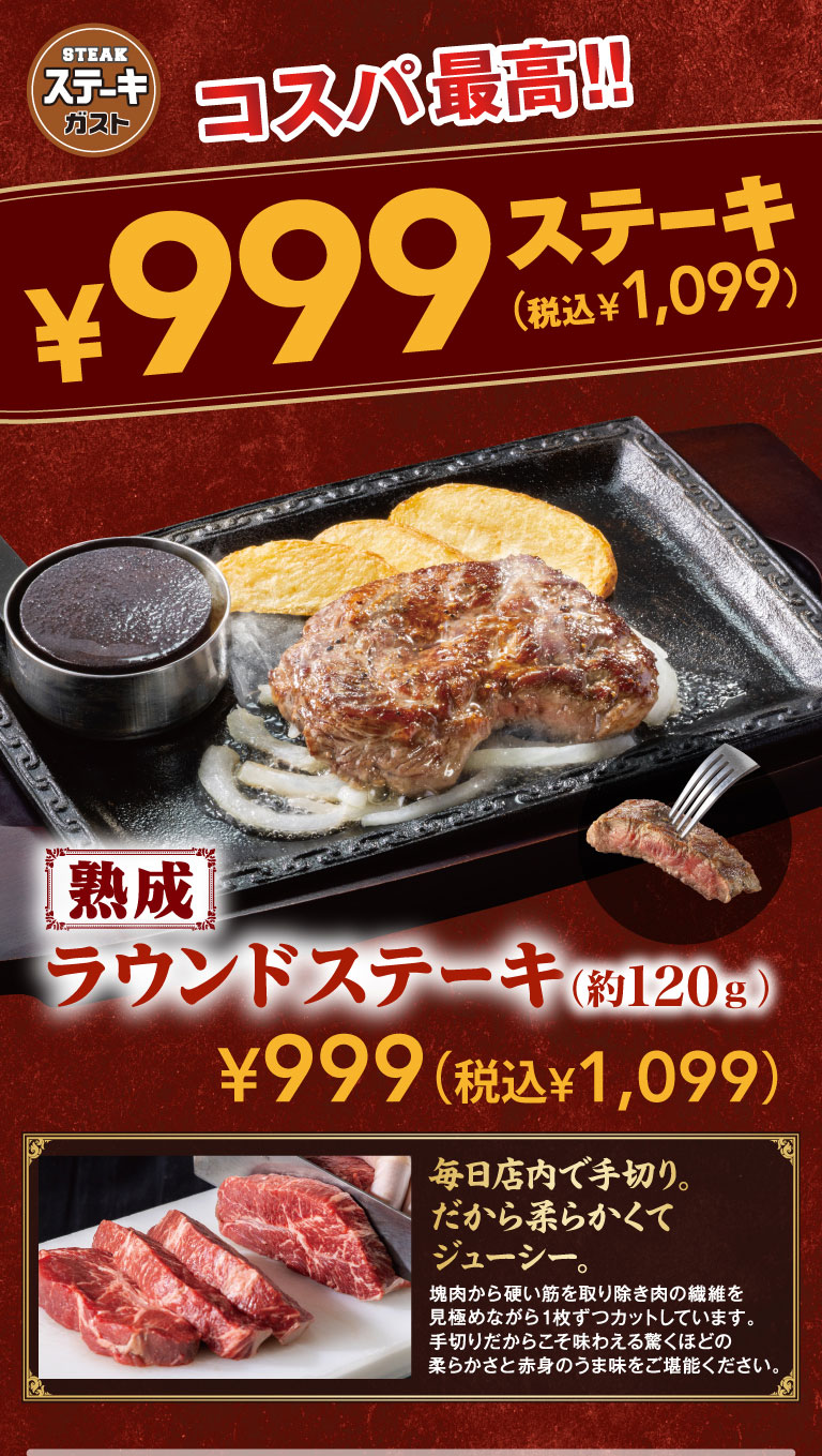 ステーキガスト コスパ最高!! ¥999ステーキ（税込¥1,099） 熟成 2種類の塊肉（約120g） ¥999（税込¥1,099）。毎日店内で手切り。だから柔らかくてジューシー。塊肉から硬い筋を取り除き肉の繊維を見極めながら1枚ずつカットしています。手切りだからこそ味わえる驚くほどの柔らかさと赤身のうま味をご堪能ください。