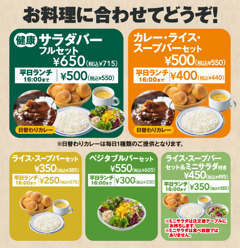 お料理に合わせてどうぞ！ 健康サラダバーフルセット ¥650（税込¥715）［平日ランチ16:00まで ¥500（税込¥550）］、カレー・ライス・スープバーセット ¥500（税込¥550）［平日ランチ16:00まで ¥400（税込¥440）］、ライス・スープバーセット ¥350（税込¥385）［平日ランチ16:00まで ¥250（税込¥275）］、ベジタブルバーセット ¥550（税込¥605）［平日ランチ16:00まで ¥300（税込¥330）］、ライス・スープバーセット＆ミニサラダ付き ¥450（税込¥495）［平日ランチ16:00まで ¥350（税込¥385）※ミニサラダは食べ放題ではありません］。※日替わりカレーは毎日1種類のご提供となります。