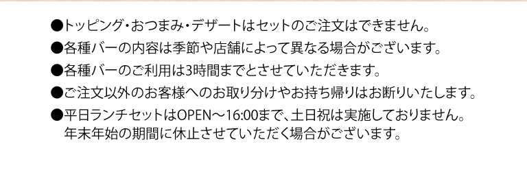 ●トッピング・おつまみ・デザートはセットのご注文はできません。 ●各種バーの内容は季節や店舗によって異なる場合がございます。 ●各種バーのご利用は3時間までとさせていただきます。 ●ご注文以外のお客様へのお取り分けやお持ち帰いはお断りいたします。 ●平日ランチセットはOPEN〜16:00まで、土日祝は実施しておりません。年末年始の期間に休止させていただく場合がございます。