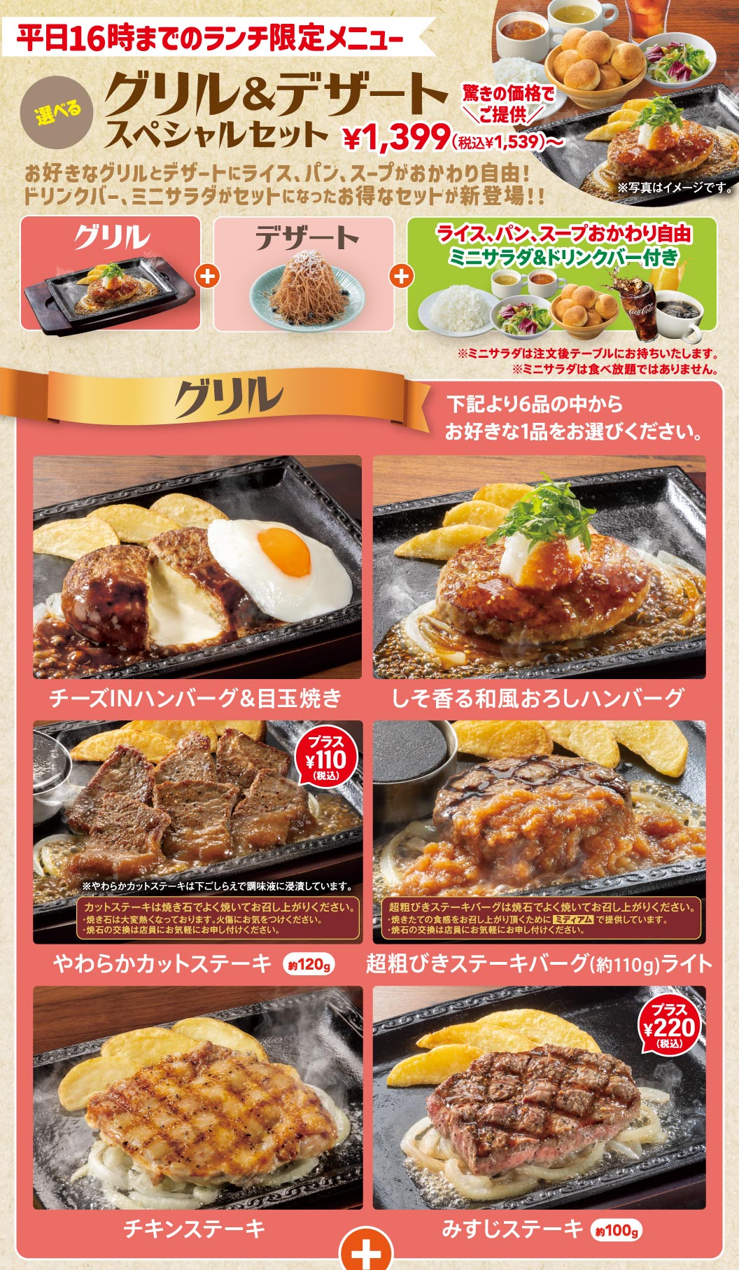 平日16時までのランチ限定メニュー 選べるグリル＆デザートスペシャルセット 1,399円（税込1,539円）〜。お好きなグリルとデザートにライス、パン、スープがおかわり自由！ドリンクバー、ミニサラダがセットになったお得なセット。グリル全6品（チーズINハンバーグ＆目玉焼き、しそ香る和風おろしハンバーグ、やわらかカットステーキ【プラス110円（税込）】、超粗びきステーキバーグライト、チキンステーキ、みすじステーキ【プラス220円（税込）】）から1品選択。