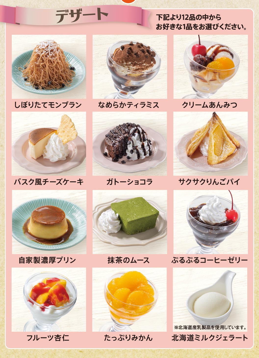 デザート全12品（しぼりたてモンブラン、なめらかティラミス、クリームあんみつ、バスク風チーズケーキ、ガトーショコラ、サクサクりんごパイ、自家製濃厚プリン、抹茶のムース、ぷるぷるコーヒーゼリー、フルーツ杏仁、たっぷりみかん、北海道ミルクジェラート）からお好きな1品をお選びください。