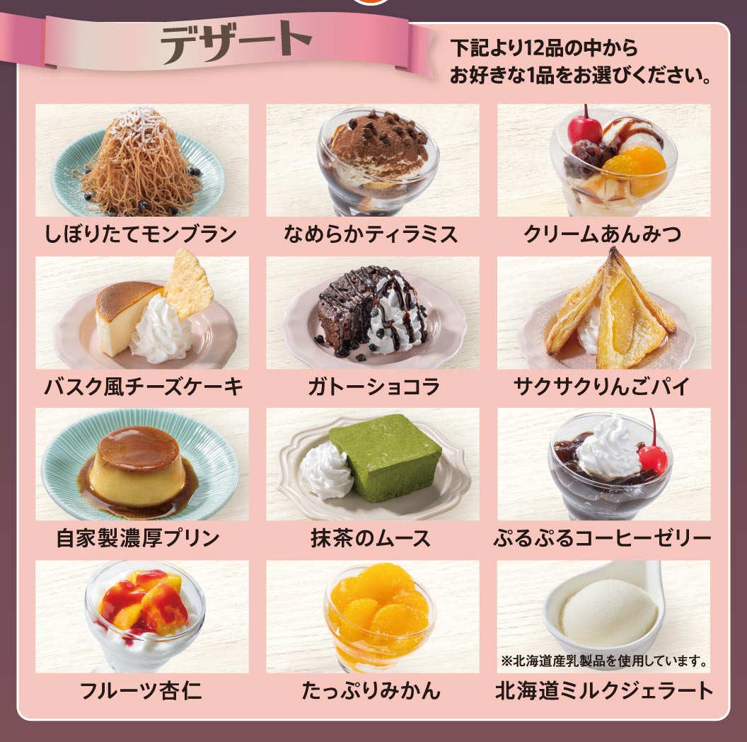デザート全12品（しぼりたてモンブラン、なめらかティラミス、クリームあんみつ、バスク風チーズケーキ、ガトーショコラ、サクサクりんごパイ、自家製濃厚プリン、抹茶のムース、ぷるぷるコーヒーゼリー、フルーツ杏仁、たっぷりみかん、北海道ミルクジェラート）からお好きな1品をお選びください。