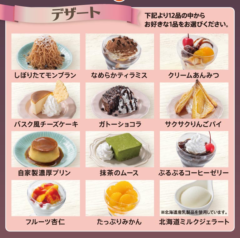 デザート全12品（しぼりたてモンブラン、なめらかティラミス、クリームあんみつ、バスク風チーズケーキ、ガトーショコラ、サクサクりんごパイ、自家製濃厚プリン、抹茶のムース、ぷるぷるコーヒーゼリー、フルーツ杏仁、たっぷりみかん、北海道ミルクジェラート）からお好きな1品をお選びください。