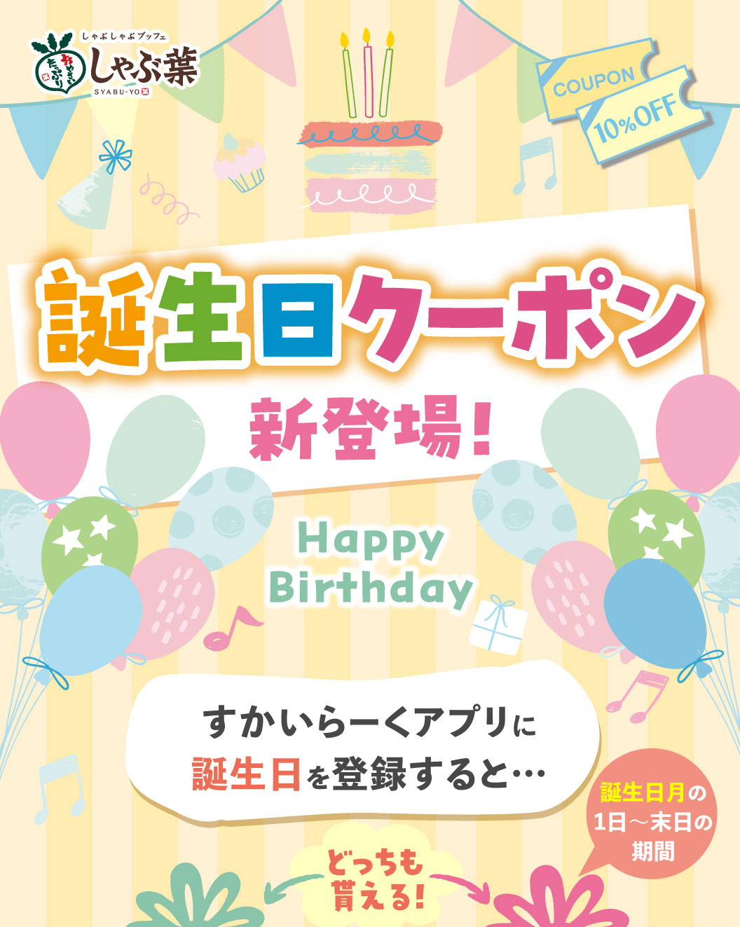 しゃぶしゃぶブッフェ しゃぶ葉 SYABU-YO COUPON 10%OFF 誕生日クーポン新登場！ Happy Birthday すかいらーくアプリに誕生日を登録すると…どっちも貰える！ 誕生日月の1日〜末日の期間