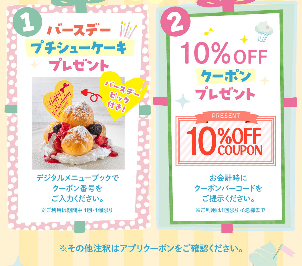 1 バースデープチシューケーキプレゼント バースデーピック付き！ デジタルメニューブックでクーポン番号をご入力ください。※ご利用は期間中1回・1個限り 2 10%OFFクーポンプレゼント PRESENT 10%OFF COUPON お会計時にクーポンバーコードをご提示ください。※ご利用は1回限り・6名様まで ※その他注釈はアプリクーポンをご確認ください。