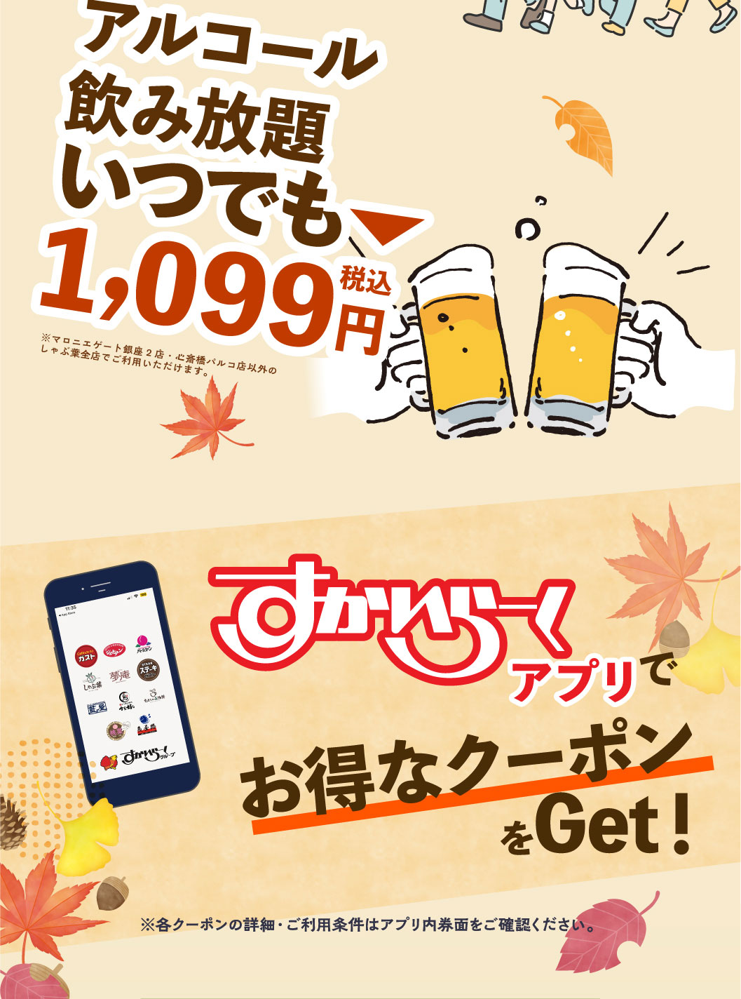 All-All-you-can-drink alcohol for ¥1,099 (tax included) anytime. *Available at all Syabuyo（しゃぶ葉）locations except Marronnier Gate Ginza 2 and Shinsaibashi Parco. Get great coupons with the Skylark（すかいらーく）app! *Please check the coupon details and terms of use within the app.
