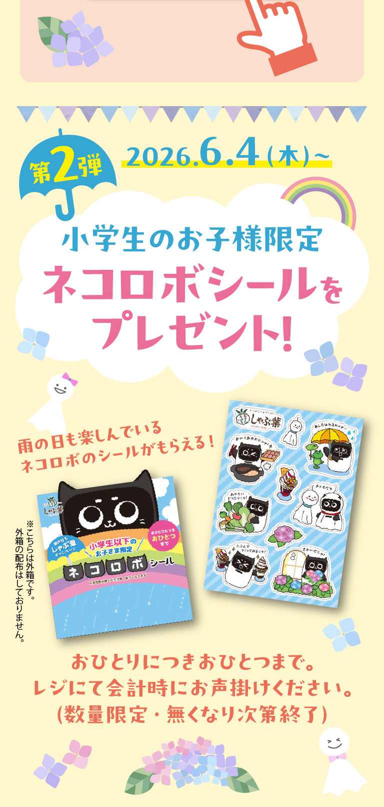 第2弾 2026.6.4(木)～。小学生のお子様限定 ネコロボシールをプレゼント！雨の日も楽しんでいるネコロボのシールがもらえる！おひとりにつきおひとつまで。レジにて会計時にお声掛けください。(数量限定・無くなり次第終了) ※こちらは外箱です。外箱の配布はしておりません。