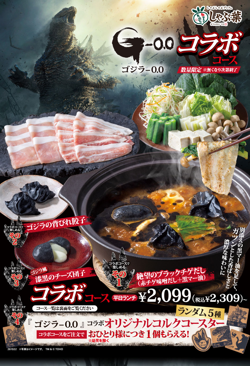 しゃぶ葉 SYABU-YO G-0.0 ゴジラ-0.0 コラボコース 数量限定 ※無くなり次第終了 コラボコースで楽しめる その1 絶望のブラックチゲだし（赤チゲ味噌だし＋黒マー油） 別添えの黒マー油を足して、ガツンとした香ばしさと濃厚な味わいに その2 ゴジラの背びれ餃子 その3 ゴジラ風漆黒のチーズ団子 その4 ランダム5種 『ゴジラ-0.0』コラボオリジナルコルクコースター コラボコースをご注文で おひとり様につき1個もらえる！ ※幼児を除く コラボコース 平日ランチ ¥2,099(税込¥2,309)〜 コース一覧は裏面をご覧ください 261022 ※写真はイメージです。 TM & © TOHO