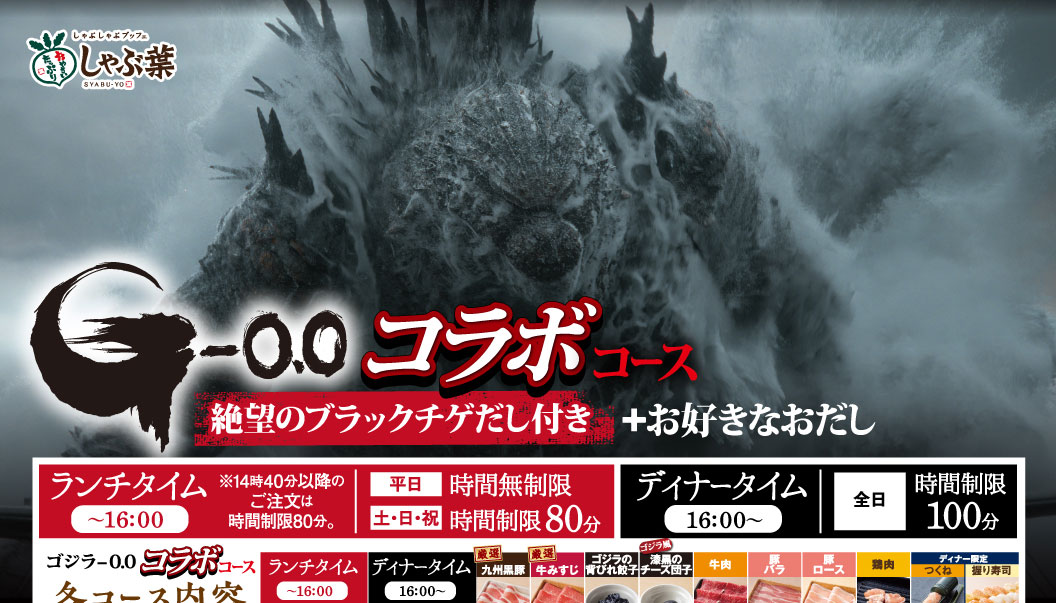しゃぶ葉 SYABU-YO G-0.0 ゴジラ-0.0 コラボコース 絶望のブラックチゲだし付き ＋お好きなおだし ランチタイム〜16:00 ※14時40分以降のご注文は時間制限80分。 平日 時間無制限 土・日・祝 時間制限80分 ディナータイム16:00〜 全日 時間制限100分 ゴジラ-0.0 コラボコース コース内容 ランチタイム〜16:00 ディナータイム16:00〜 厳選九州黒豚 厳選牛みすじ ゴジラの背びれ餃子 ゴジラ風漆黒のチーズ団子 牛肉 豚バラ 豚ロース 鶏肉 つくね ディナー限定 握り寿司
