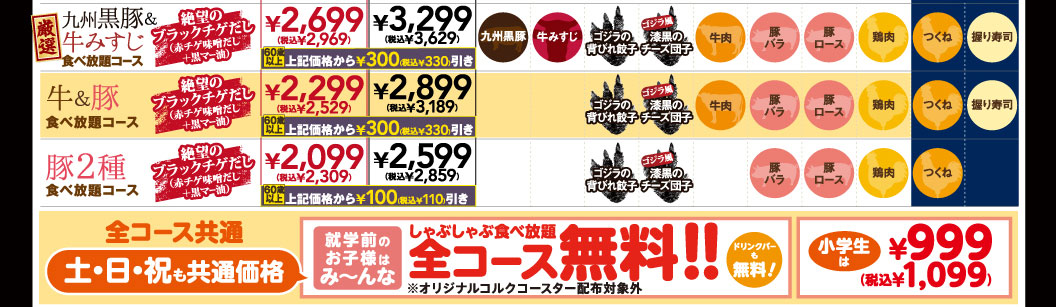 厳選九州黒豚＆牛みすじ食べ放題コース 絶望のブラックチゲだし（赤チゲ味噌だし＋黒マー油） ￥2,699（税込￥2,969） ￥3,299（税込￥3,629） 60歳以上上記価格から￥300(税込￥330)引き 九州黒豚 牛みすじ ゴジラの背びれ餃子 ゴジラ風漆黒のチーズ団子 牛肉 豚バラ 豚ロース 鶏肉 つくね 握り寿司 / 牛＆豚食べ放題コース 絶望のブラックチゲだし（赤チゲ味噌だし＋黒マー油） ￥2,299（税込￥2,529） ￥2,899（税込￥3,189） 60歳以上上記価格から￥300(税込￥330)引き ゴジラの背びれ餃子 ゴジラ風漆黒のチーズ団子 牛肉 豚バラ 豚ロース 鶏肉 つくね 握り寿司 / 豚2種食べ放題コース 絶望のブラックチゲだし（赤チゲ味噌だし＋黒マー油） ￥2,099（税込￥2,309） ￥2,599（税込￥2,859） 60歳以上上記価格から￥100(税込￥110)引き ゴジラの背びれ餃子 ゴジラ風漆黒のチーズ団子 豚バラ 豚ロース 鶏肉 つくね / 全コース共通 土・日・祝も共通価格 就学前のお子様はみ〜んな しゃぶしゃぶ食べ放題 全コース無料!! ※オリジナルコルクコースター配布対象外 ドリンクバーも無料！ 小学生は ￥999(税込￥1,099)