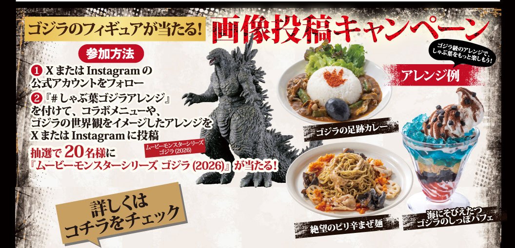 ゴジラのフィギュアが当たる！画像投稿キャンペーン 参加方法 ①XまたはInstagramの公式アカウントをフォロー ②『#しゃぶ葉ゴジラアレンジ』を付けて、コラボメニューや、ゴジラの世界観をイメージしたアレンジをXまたはInstagramに投稿 抽選で20名様に『ムービーモンスターシリーズ ゴジラ(2026)』が当たる！ 詳しくはコチラをチェック ゴジラ級のアレンジで、しゃぶ葉をもっと楽しもう！ アレンジ例 ゴジラの足跡カレー 絶望のピリ辛まぜ麺 海にそびえたつゴジラのしっぽパフェ