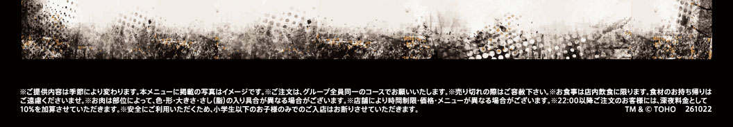 ※ご提供内容は季節により変わります。本メニューに掲載の写真はイメージです。※ご注文は、グループ全員同一のコースでお願いいたします。※売り切れの際はご容赦下さい。※お食事は店内飲食に限ります。食材のお持ち帰りはご遠慮くださいませ。※お肉は部位によって、色・形・大きさ・さし(脂)の入り具合が異なる場合がございます。※店舗により時間制限・価格・メニューが異なる場合がございます。※22:00以降ご注文のお客様には、深夜料金として10%を加算させていただきます。※安全にご利用いただくため、小学生以下のお子様のみでのご入店はお断りさせていただきます。 TM & © TOHO 261022