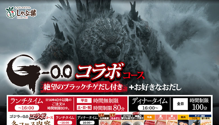 しゃぶ葉 SYABU-YO G-0.0 ゴジラ-0.0 コラボコース 絶望のブラックチゲだし付き ＋お好きなおだし ランチタイム〜16:00 ※14時40分以降のご注文は時間制限80分。 平日 時間無制限 土・日・祝 時間制限80分 ディナータイム16:00〜 全日 時間制限100分 ゴジラ-0.0 コラボコース コース内容 ランチタイム〜16:00 ディナータイム16:00〜 厳選九州黒豚 厳選牛みすじ ゴジラの背びれ餃子 ゴジラ風漆黒のチーズ団子 牛肉 豚バラ 豚ロース 鶏肉 つくね ディナー限定 握り寿司