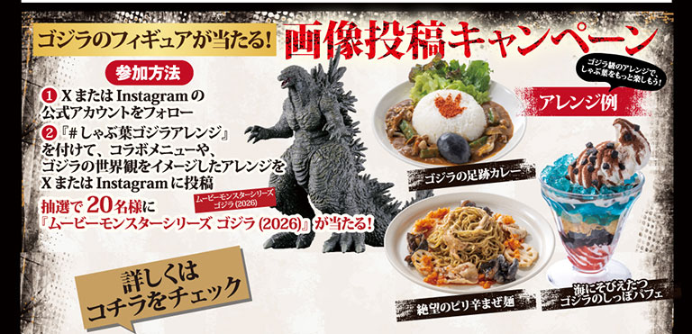 ゴジラのフィギュアが当たる！画像投稿キャンペーン 参加方法 ①XまたはInstagramの公式アカウントをフォロー ②『#しゃぶ葉ゴジラアレンジ』を付けて、コラボメニューや、ゴジラの世界観をイメージしたアレンジをXまたはInstagramに投稿 抽選で20名様に『ムービーモンスターシリーズ ゴジラ(2026)』が当たる！ 詳しくはコチラをチェック ゴジラ級のアレンジで、しゃぶ葉をもっと楽しもう！ アレンジ例 ゴジラの足跡カレー 絶望のピリ辛まぜ麺 海にそびえたつゴジラのしっぽパフェ
