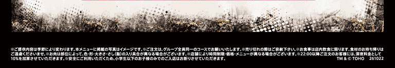 ※ご提供内容は季節により変わります。本メニューに掲載の写真はイメージです。※ご注文は、グループ全員同一のコースでお願いいたします。※売り切れの際はご容赦下さい。※お食事は店内飲食に限ります。食材のお持ち帰りはご遠慮くださいませ。※お肉は部位によって、色・形・大きさ・さし(脂)の入り具合が異なる場合がございます。※店舗により時間制限・価格・メニューが異なる場合がございます。※22:00以降ご注文のお客様には、深夜料金として10%を加算させていただきます。※安全にご利用いただくため、小学生以下のお子様のみでのご入店はお断りさせていただきます。 TM & © TOHO 261022