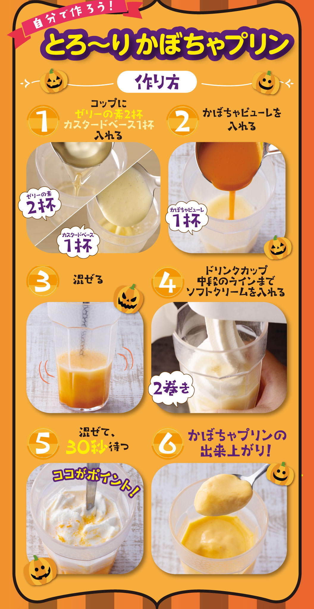 自分で作ろう！とろ〜りかぼちゃプリン 作り方 1 コップにゼリーの素2杯カスタードベース1杯入れる 2 かぼちゃピューレを1杯入れる 3 混ぜる 4 ドリンクカップ中段のラインまでソフトクリームを2巻き入れる 5 混ぜて、30秒待つ ココがポイント！ 6 かぼちゃプリンの出来上がり！