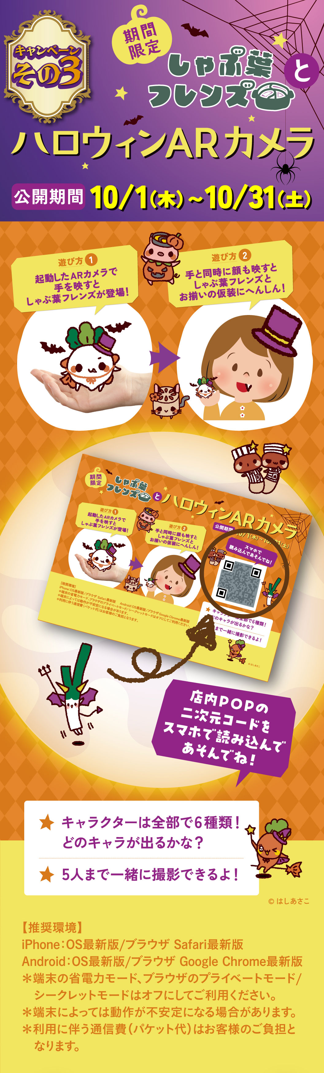 キャンペーンその3 期間限定 しゃぶ葉とフレンズ ハロウィンARカメラ 公開期間 10/1(木)〜10/31(土) 遊び方1 起動したARカメラで手を映すとしゃぶ葉フレンズが登場！ 遊び方2 手と同時に顔も映すとしゃぶ葉フレンズとお揃いの仮装にへんしん！ 店内POPの二次元コードをスマホで読み込んであそんでね！ ★キャラクターは全部で6種類！どのキャラが出るかな？ ★5人まで一緒に撮影できるよ！ 【推奨環境】 iPhone：OS最新版/ブラウザ Safari最新版 Android：OS最新版/ブラウザ Google Chrome最新版 ※端末の省電力モード、ブラウザのプライベートモード/シークレットモードはオフにしてご利用ください。※端末によっては動作が不安定になる場合があります。※利用に伴う通信費（パケット代）はお客様のご負担となります。 ©はしあさこ