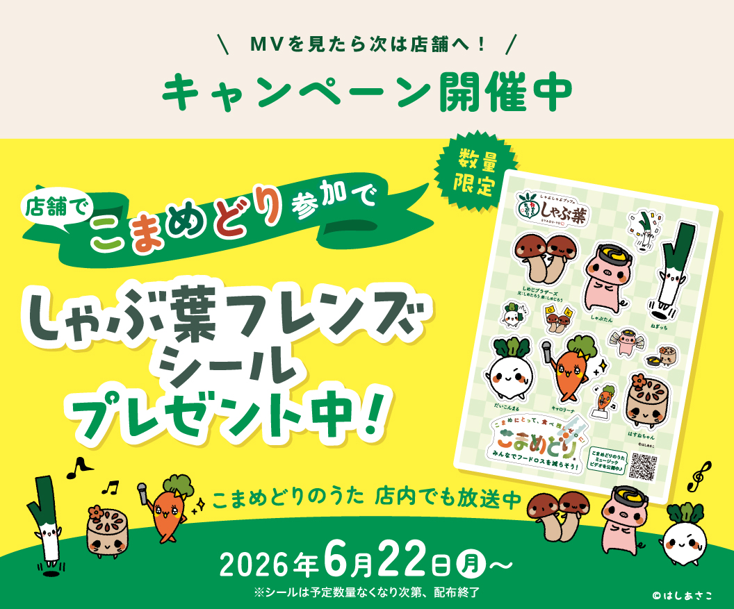 MVを見たら次は店舗へ！ キャンペーン開催中 店舗でこまめどり参加でしゃぶ葉フレンズシールプレゼント中！（数量限定） こまめどりのうた 店内でも放送中 2026年6月22日（月）～ ※シールは予定数量なくなり次第、配布終了 ©はしあさこ