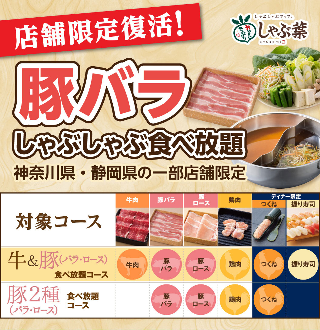 しゃぶしゃぶブッフェ しゃぶ葉。店舗限定復活！豚バラしゃぶしゃぶ食べ放題 神奈川県・静岡県の一部店舗限定。対象コースとして、牛肉・豚バラ・豚ロース・鶏肉・つくね・握り寿司が楽しめる「牛＆豚（バラ・ロース）食べ放題コース」、豚バラ・豚ロース・鶏肉・つくねが楽しめる「豚2種（バラ・ロース）食べ放題コース」があります。※握り寿司とつくねはディナー限定。