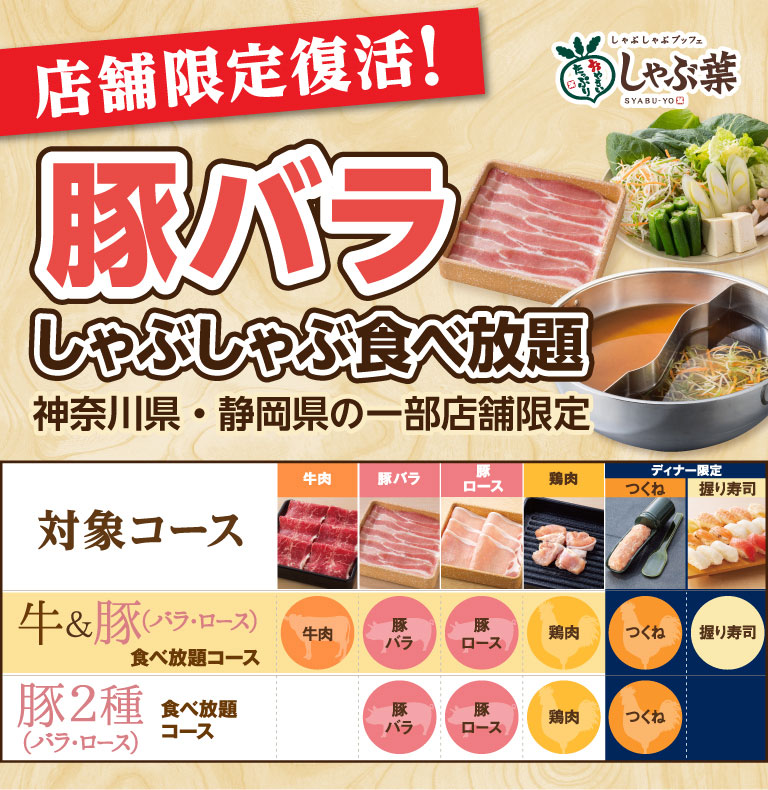 しゃぶしゃぶブッフェ しゃぶ葉。店舗限定復活！豚バラしゃぶしゃぶ食べ放題 神奈川県・静岡県の一部店舗限定。対象コースとして、牛肉・豚バラ・豚ロース・鶏肉・つくね・握り寿司が楽しめる「牛＆豚（バラ・ロース）食べ放題コース」、豚バラ・豚ロース・鶏肉・つくねが楽しめる「豚2種（バラ・ロース）食べ放題コース」があります。※握り寿司とつくねはディナー限定。