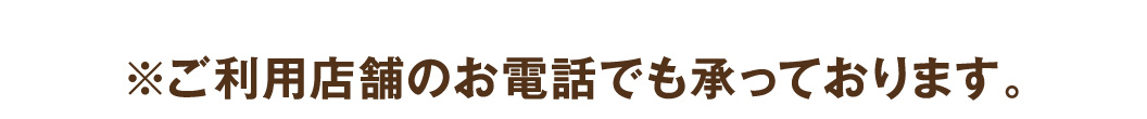 ※ご利用店舗のお電話でも承っております。