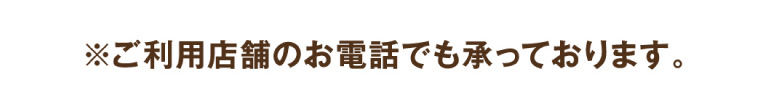 ※ご利用店舗のお電話でも承っております。