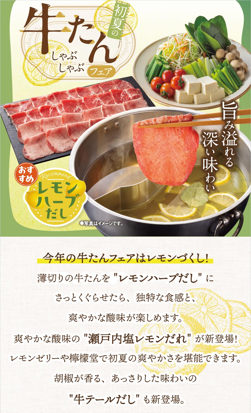 初夏の牛たんしゃぶしゃぶフェア開催！旨み溢れる深い味わいの牛たんをレモンハーブだしにさっとくぐらせて、独特な食感と爽やかな酸味が楽しめます。新登場の瀬戸内塩レモンだれやレモンゼリー、檸檬堂で初夏の爽やかさを堪能できます。胡椒が香る、あっさりした味わいの牛テールだしも新登場。