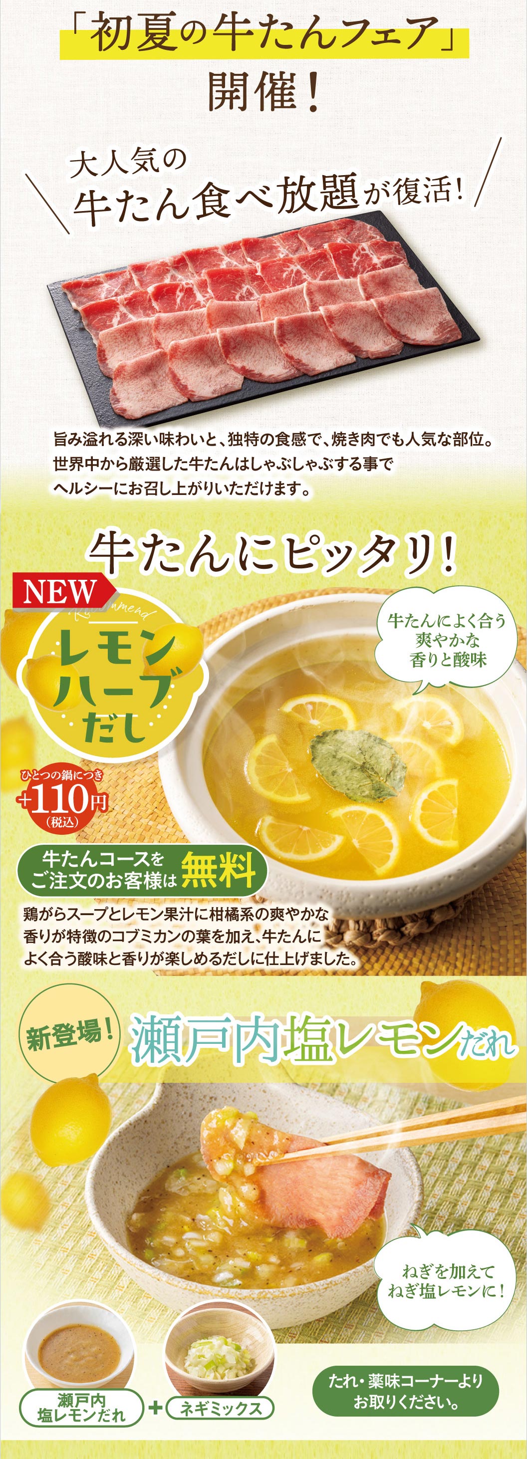 牛たんにピッタリ！新登場のレモンハーブだしは、一つの鍋につき＋110円（税込）。牛たんコースをご注文のお客様は無料です。鶏がらスープとレモン果汁に、柑橘系の爽やかな香りが特徴のコブミカンの葉を加え、牛たんによく合う酸味と香りが楽しめるだしに仕上げました。また、牛たんに合う爽やかな香りと酸味の「瀬戸内塩レモンだれ」も新登場。たれ・薬味コーナーのネギミックスと合わせるのがおすすめです。