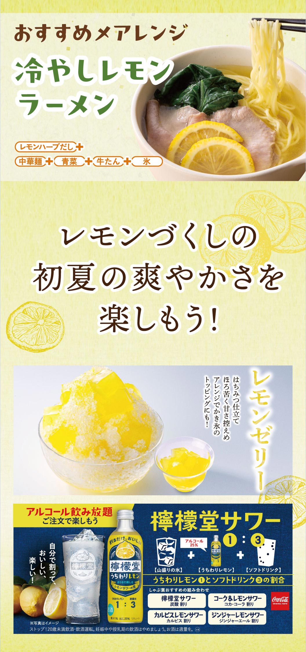 レモンづくしの初夏の爽やかさを楽しもう！おすすめ〆アレンジ「冷やしレモンラーメン」は、レモンハーブだし、中華麺、青菜、牛たん、氷を合わせた一品。デザートには、はちみつ仕立ての「レモンゼリー」がかき氷のトッピングにもおすすめです。さらにお酒は、檸檬堂うちわりレモン1に対してソフトドリンク3の割合で作る「檸檬堂サワー」がアルコール飲み放題ご注文で楽しめます。