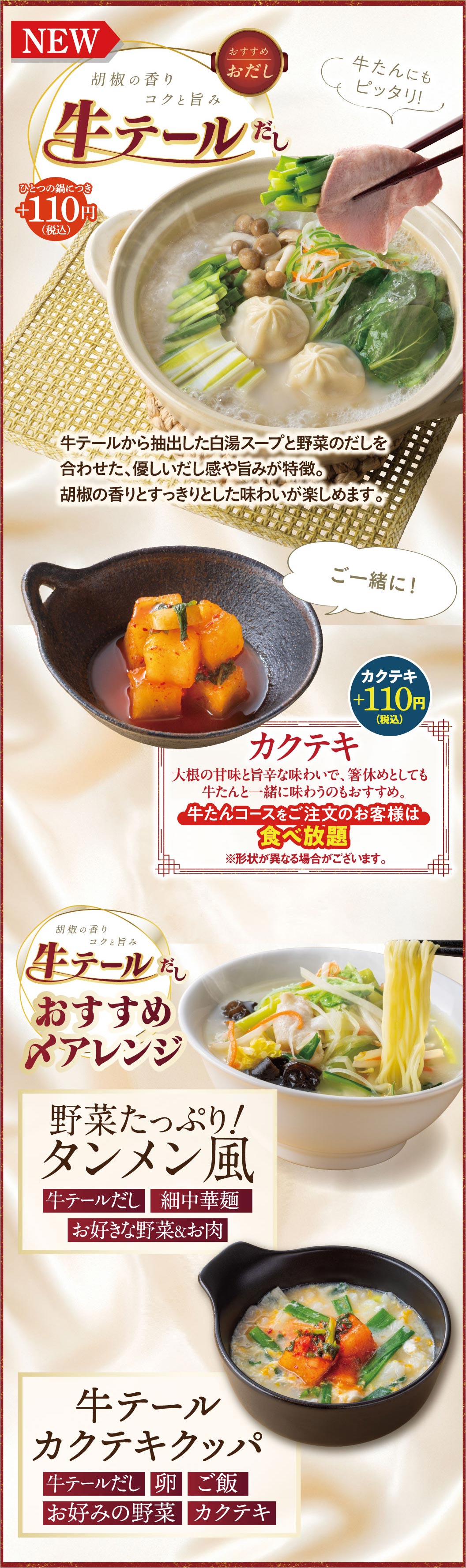 新登場の牛テールだしは、一つの鍋につき＋110円（税込）。牛テールから抽出した白湯スープと野菜のだしを合わせた、優しいだし感と旨み、胡椒の香りとすっきりした味わいが特徴です。箸休めに最適な「カクテキ」は＋110円（税込）ですが、牛たんコースをご注文のお客様は食べ放題です。おすすめ〆アレンジとして、野菜たっぷりのタンメン風や、牛テールカクテキクッパも楽しめます。