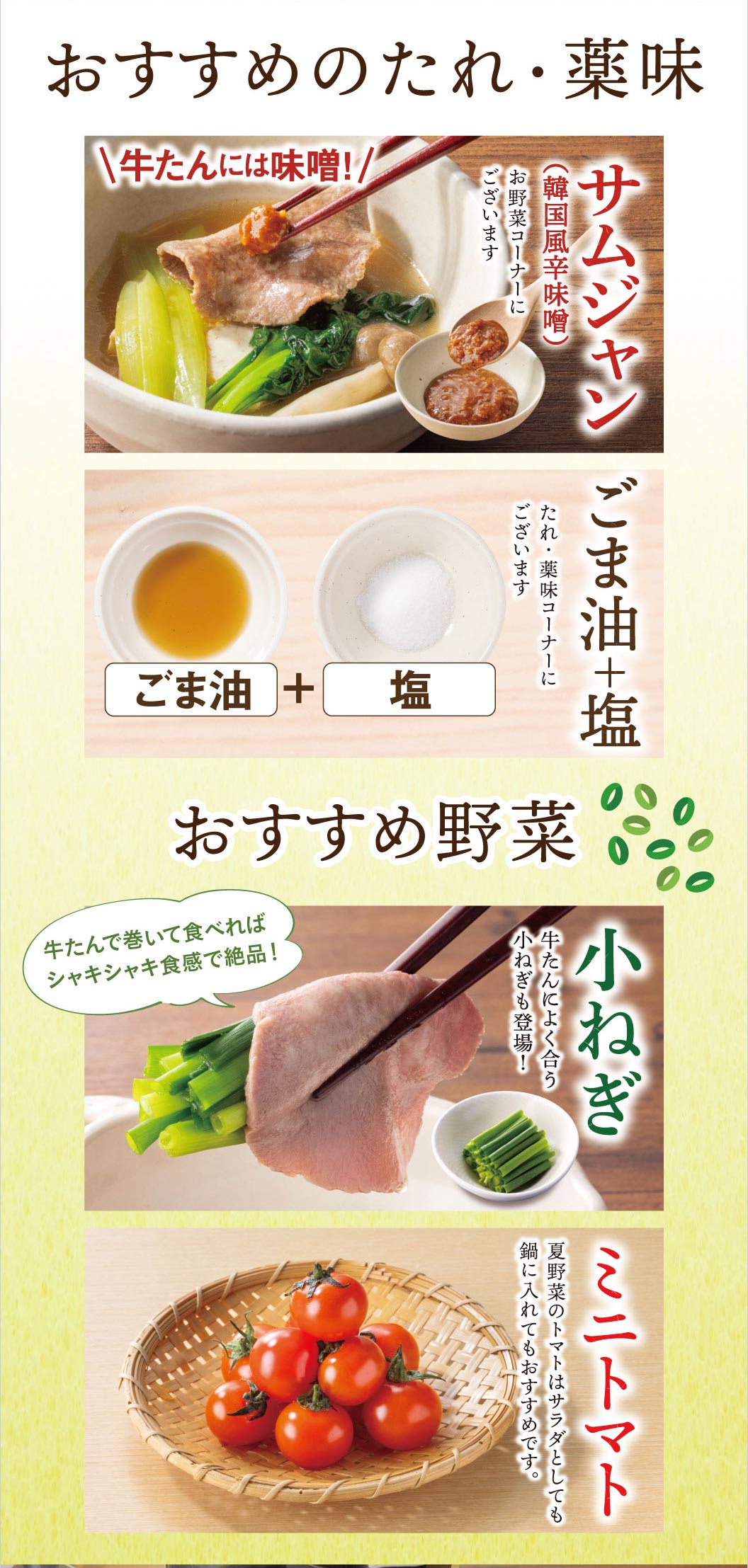 おすすめのたれ・薬味・野菜。牛たんには韓国風辛味噌の「サムジャン」や「ごま油＋塩」がおすすめ。これらは、たれ・薬味・お野菜コーナーにございます。おすすめ野菜は、牛たんに巻いて食べるとシャキシャキ食感が絶品な「小ねぎ」や、サラダとしても鍋に入れてもおすすめな「ミニトマト」を紹介しています。